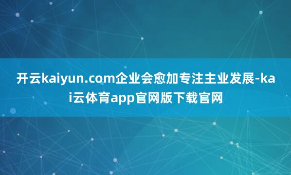 开云kaiyun.com企业会愈加专注主业发展-kai云体育app官网版下载官网