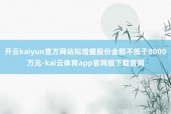 开云kaiyun官方网站拟增握股份金额不低于8000万元-kai云体育app官网版下载官网