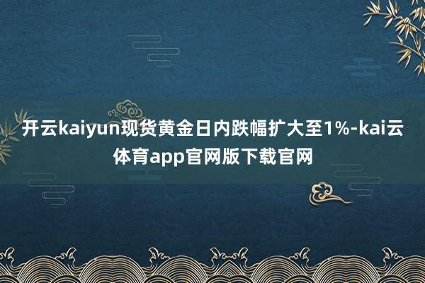 开云kaiyun现货黄金日内跌幅扩大至1%-kai云体育app官网版下载官网