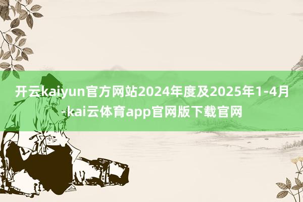 开云kaiyun官方网站2024年度及2025年1-4月-kai云体育app官网版下载官网