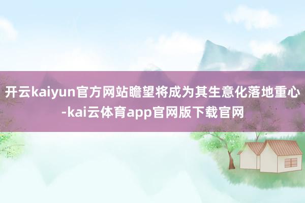 开云kaiyun官方网站瞻望将成为其生意化落地重心-kai云体育app官网版下载官网