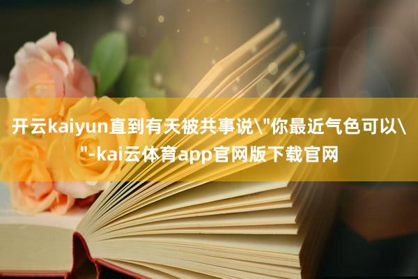 开云kaiyun直到有天被共事说