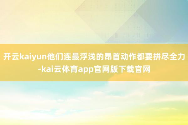 开云kaiyun他们连最浮浅的昂首动作都要拼尽全力-kai云体育app官网版下载官网