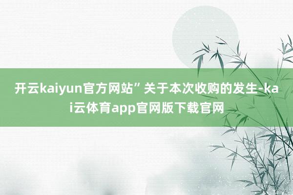 开云kaiyun官方网站”　　关于本次收购的发生-kai云体育app官网版下载官网