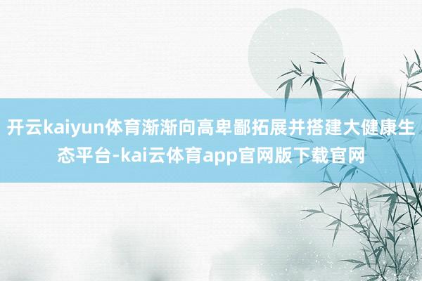 开云kaiyun体育渐渐向高卑鄙拓展并搭建大健康生态平台-kai云体育app官网版下载官网