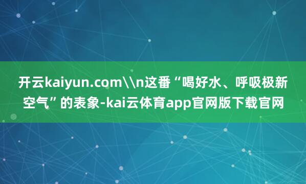 开云kaiyun.com\n这番“喝好水、呼吸极新空气”的表象-kai云体育app官网版下载官网
