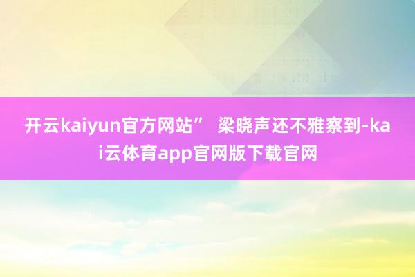 开云kaiyun官方网站”  梁晓声还不雅察到-kai云体育app官网版下载官网
