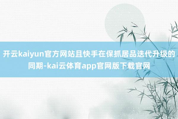 开云kaiyun官方网站且快手在保抓居品迭代升级的同期-kai云体育app官网版下载官网