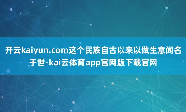 开云kaiyun.com这个民族自古以来以做生意闻名于世-kai云体育app官网版下载官网