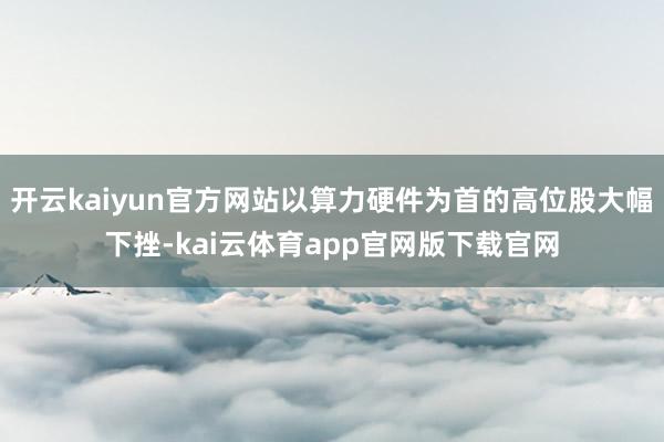 开云kaiyun官方网站以算力硬件为首的高位股大幅下挫-kai云体育app官网版下载官网
