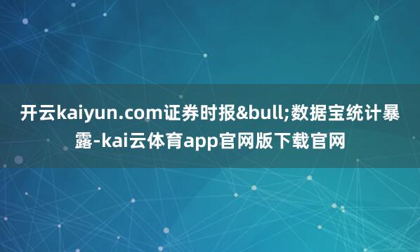开云kaiyun.com证券时报&bull;数据宝统计暴露-kai云体育app官网版下载官网