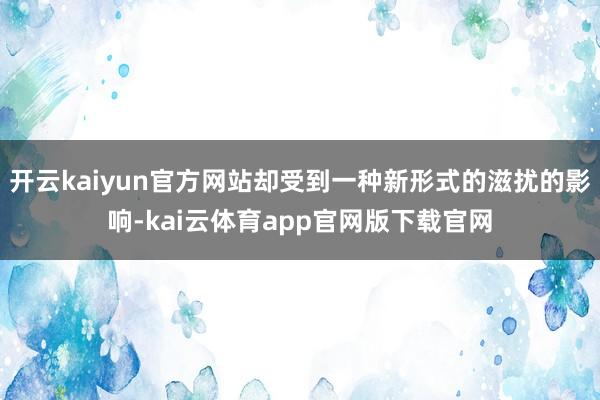 开云kaiyun官方网站却受到一种新形式的滋扰的影响-kai云体育app官网版下载官网