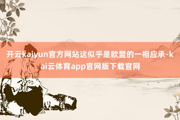 开云kaiyun官方网站这似乎是欧盟的一相应承-kai云体育app官网版下载官网