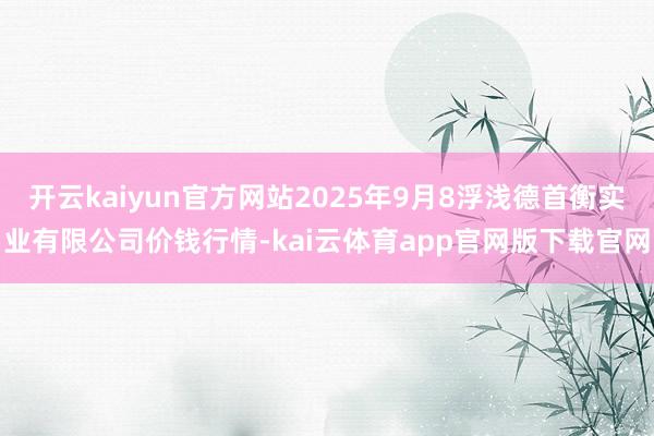 开云kaiyun官方网站2025年9月8浮浅德首衡实业有限公司价钱行情-kai云体育app官网版下载官网