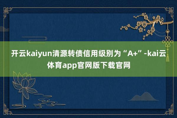 开云kaiyun清源转债信用级别为“A+”-kai云体育app官网版下载官网