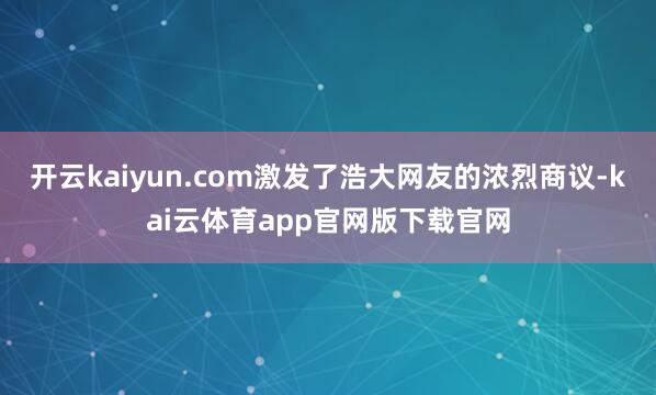 开云kaiyun.com激发了浩大网友的浓烈商议-kai云体育app官网版下载官网