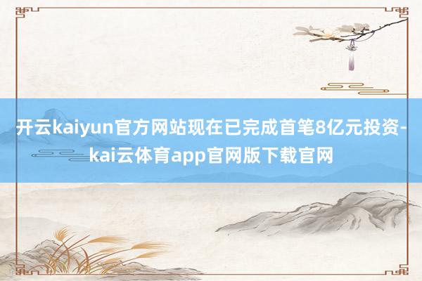 开云kaiyun官方网站现在已完成首笔8亿元投资-kai云体育app官网版下载官网
