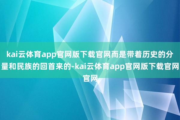 kai云体育app官网版下载官网而是带着历史的分量和民族的回首来的-kai云体育app官网版下载官网