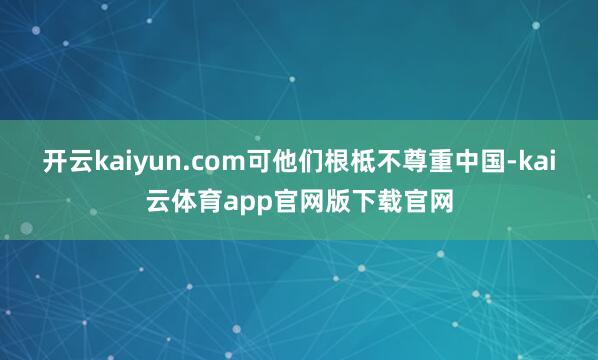 开云kaiyun.com可他们根柢不尊重中国-kai云体育app官网版下载官网