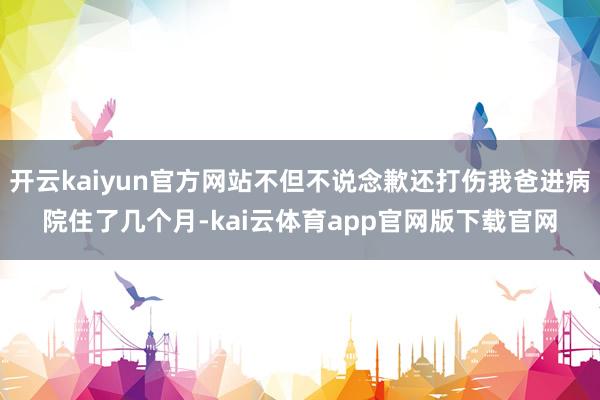 开云kaiyun官方网站不但不说念歉还打伤我爸进病院住了几个月-kai云体育app官网版下载官网