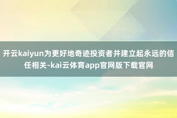 开云kaiyun为更好地奇迹投资者并建立起永远的信任相关-kai云体育app官网版下载官网