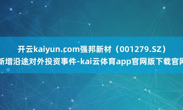 开云kaiyun.com强邦新材（001279.SZ）新增沿途对外投资事件-kai云体育app官网版下载官网