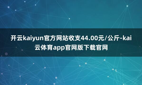 开云kaiyun官方网站收支44.00元/公斤-kai云体育app官网版下载官网