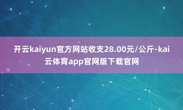 开云kaiyun官方网站收支28.00元/公斤-kai云体育app官网版下载官网