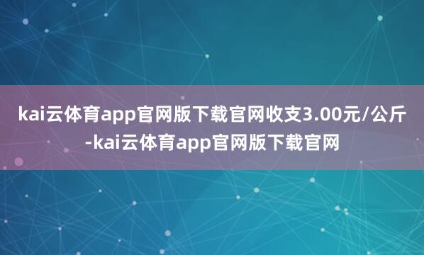 kai云体育app官网版下载官网收支3.00元/公斤-kai云体育app官网版下载官网