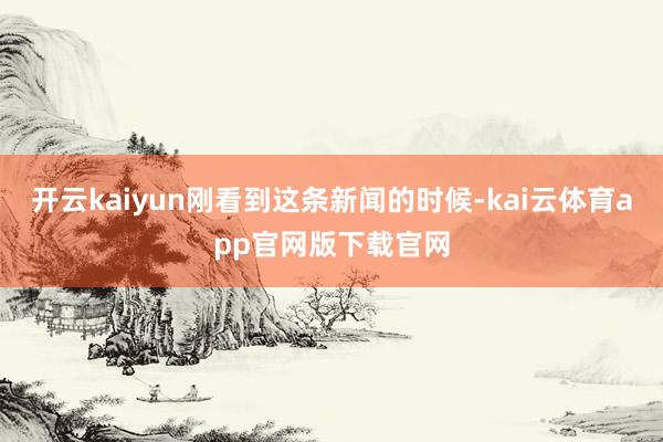 开云kaiyun刚看到这条新闻的时候-kai云体育app官网版下载官网