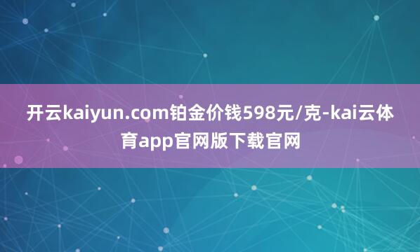 开云kaiyun.com铂金价钱598元/克-kai云体育app官网版下载官网