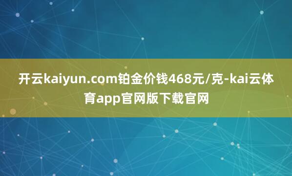 开云kaiyun.com铂金价钱468元/克-kai云体育app官网版下载官网