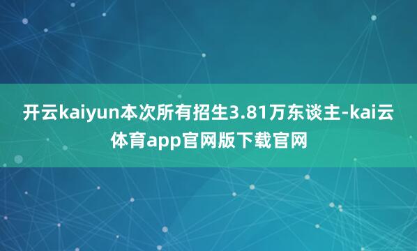 开云kaiyun本次所有招生3.81万东谈主-kai云体育app官网版下载官网