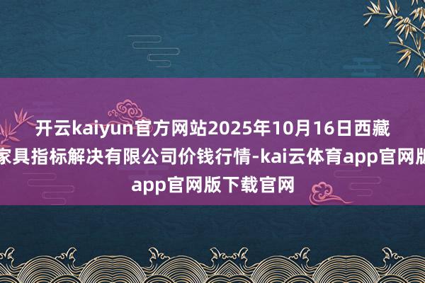 开云kaiyun官方网站2025年10月16日西藏领峰农副家具指标解决有限公司价钱行情-kai云体育app官网版下载官网