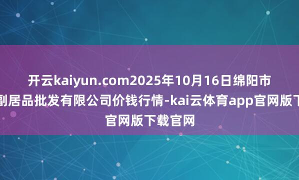 开云kaiyun.com2025年10月16日绵阳市高水农副居品批发有限公司价钱行情-kai云体育app官网版下载官网