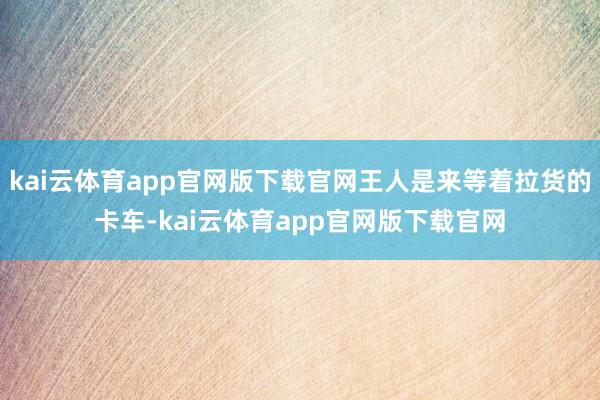 kai云体育app官网版下载官网王人是来等着拉货的卡车-kai云体育app官网版下载官网