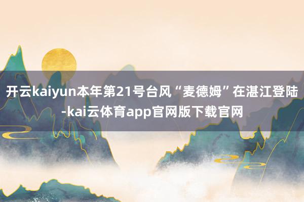 开云kaiyun本年第21号台风“麦德姆”在湛江登陆-kai云体育app官网版下载官网