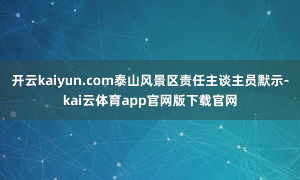开云kaiyun.com泰山风景区责任主谈主员默示-kai云体育app官网版下载官网