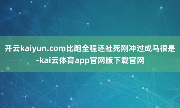 开云kaiyun.com比跑全程还社死刚冲过成马很是-kai云体育app官网版下载官网