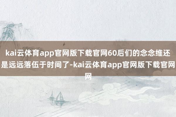 kai云体育app官网版下载官网60后们的念念维还是远远落伍于时间了-kai云体育app官网版下载官网