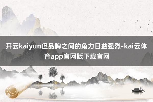 开云kaiyun但品牌之间的角力日益强烈-kai云体育app官网版下载官网