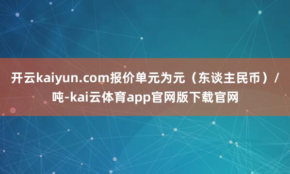 开云kaiyun.com报价单元为元（东谈主民币）/吨-kai云体育app官网版下载官网