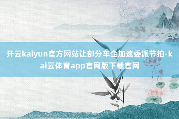 开云kaiyun官方网站让部分车企加速委派节拍-kai云体育app官网版下载官网