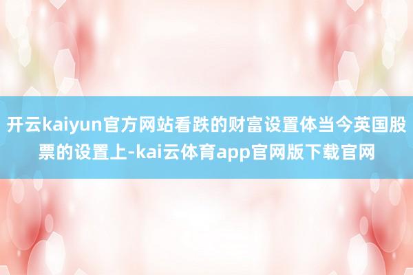 开云kaiyun官方网站看跌的财富设置体当今英国股票的设置上-kai云体育app官网版下载官网