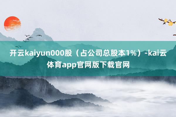 开云kaiyun000股(占公司总股本1%)-kai云体育app官网版下载官网