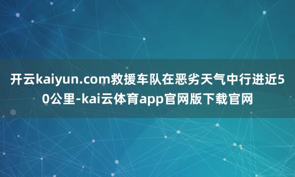 开云kaiyun.com救援车队在恶劣天气中行进近50公里-kai云体育app官网版下载官网