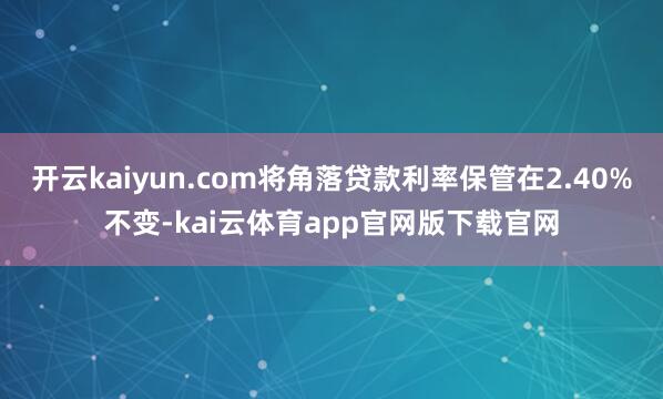 开云kaiyun.com将角落贷款利率保管在2.40%不变-kai云体育app官网版下载官网