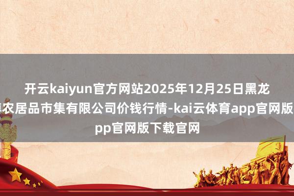 开云kaiyun官方网站2025年12月25日黑龙江省华博农居品市集有限公司价钱行情-kai云体育app官网版下载官网