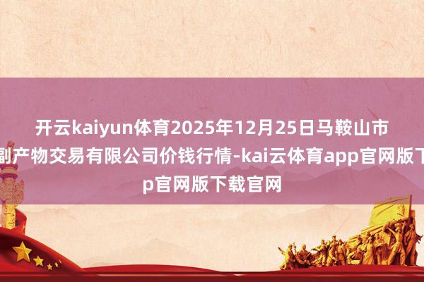 开云kaiyun体育2025年12月25日马鞍山市安民农副产物交易有限公司价钱行情-kai云体育app官网版下载官网