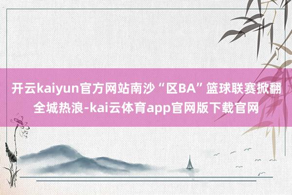 开云kaiyun官方网站南沙“区BA”篮球联赛掀翻全城热浪-kai云体育app官网版下载官网